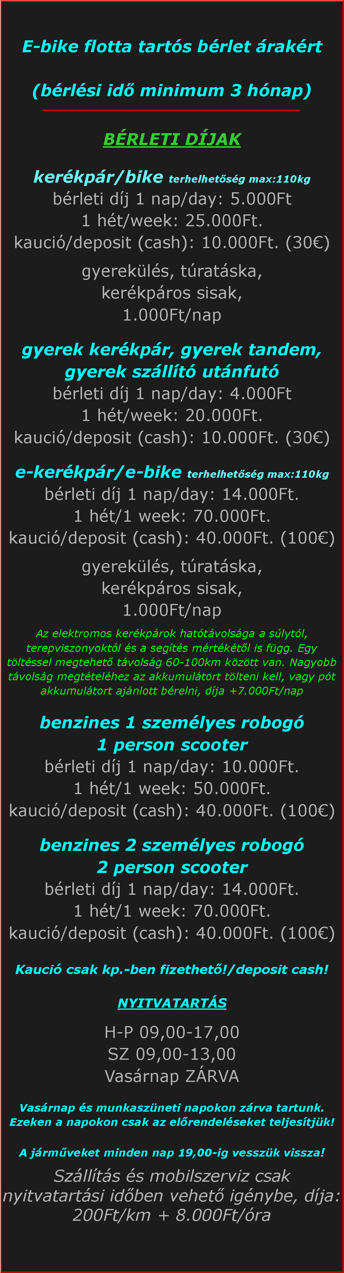 Szvegdoboz: E-bike flotta tarts brlet rakrt (brlsi id minimum 3 hnap)_____________________________________________BRLETI DJAKkerkpr/bike terhelhetsg max:110kgbrleti dj 1 nap/day: 5.000Ft1 ht/week: 25.000Ft.kauci/deposit (cash): 10.000Ft. (30)gyerekls, tratska, kerkpros sisak,1.000Ft/napgyerek kerkpr, gyerek tandem, gyerek szllt utnfutbrleti dj 1 nap/day: 4.000Ft1 ht/week: 20.000Ft.kauci/deposit (cash): 10.000Ft. (30)e-kerkpr/e-bike terhelhetsg max:110kgbrleti dj 1 nap/day: 14.000Ft.1 ht/1 week: 70.000Ft.kauci/deposit (cash): 40.000Ft. (100)gyerekls, tratska, kerkpros sisak,1.000Ft/napAz elektromos kerkprok hattvolsga a slytl, terepviszonyoktl s a segts mrtktl is fgg. Egy tltssel megtehet tvolsg 60-100km kztt van. Nagyobb tvolsg megttelhez az akkumultort tlteni kell, vagy pt akkumultort ajnlott brelni, dja +7.000Ft/napbenzines 1 szemlyes robog 1 person scooterbrleti dj 1 nap/day: 10.000Ft.1 ht/1 week: 50.000Ft.kauci/deposit (cash): 40.000Ft. (100)benzines 2 szemlyes robog 2 person scooterbrleti dj 1 nap/day: 14.000Ft.1 ht/1 week: 70.000Ft.kauci/deposit (cash): 40.000Ft. (100)Kauci csak kp.-ben fizethet!/deposit cash!NYITVATARTSH-P 09,00-17,00SZ 09,00-13,00Vasrnap ZRVAVasrnap s munkaszneti napokon zrva tartunk. Ezeken a napokon csak az elrendelseket teljestjk!A jrmveket minden nap 19,00-ig vesszk vissza!Szllts s mobilszerviz csak nyitvatartsi idben vehet ignybe, dja: 200Ft/km + 8.000Ft/ra